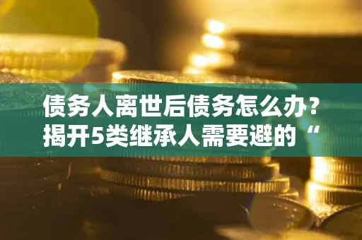北京债务人离世后债务怎么办？揭开5类继承人需要避的“坑”