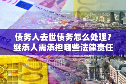 北京债务人去世债务怎么处理？继承人需承担哪些法律责任？