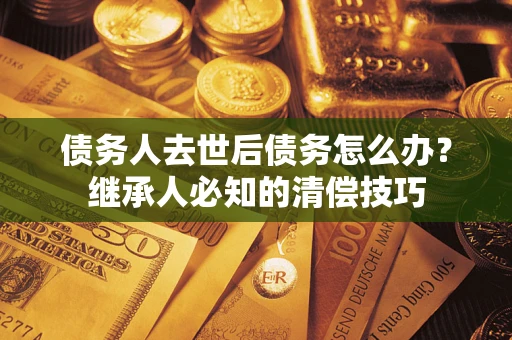 北京债务人去世后债务怎么办？继承人必知的清偿技巧