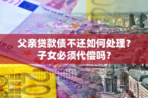 北京父亲贷款债不还如何处理？子女必须代偿吗？